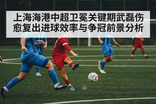 上海海港中超卫冕关键期武磊伤愈复出进球效率与争冠前景分析