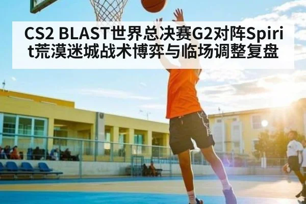 CS2 BLAST世界总决赛G2对阵Spirit荒漠迷城战术博弈与临场调整复盘 - Kaiyun Sports